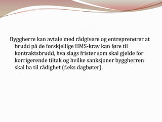 Byggherre kan avtale med rådgivere og entreprenører at brudd på de forskjellige HMS-krav kan føre til kontraktsbrudd, hva slags frister som skal gjelde for korrigerende tiltak og hvilke sanksjoner byggherren skal ha til rådighet (f.eks dagbøter).