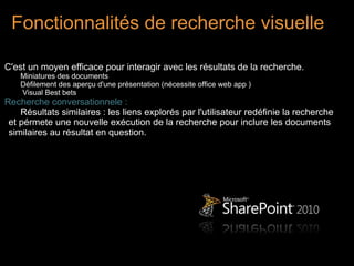 Fonctionnalités de recherche visuelle

C'est un moyen efficace pour interagir avec les résultats de la recherche.
    Miniatures des documents
    Défilement des aperçu d'une présentation (nécessite office web app )
    Visual Best bets
Recherche conversationnele :
    Résultats similaires : les liens explorés par l'utilisateur redéfinie la recherche
 et pérmete une nouvelle exécution de la recherche pour inclure les documents
 similaires au résultat en question.
 