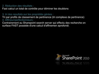 2. Réduction des résultats :
Fast calcul un total de contrôle pour éliminer les doublons

3. tri des resultats sur les propriétés gérées :
Tri par profils de classement de pertinence (tri complexe de pertinence)
4. Affineur/perfectionneurs :
Contrairement au Sharepoint search server qui effectu des recherche on
surface FAST possède d'une calcul d'affinemen aprofondi.
 