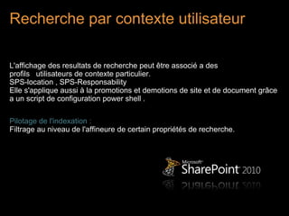 Recherche par contexte utilisateur

L'affichage des resultats de recherche peut être associé a des
profils utilisateurs de contexte particulier.
SPS-location , SPS-Responsability
Elle s'applique aussi à la promotions et demotions de site et de document grâce
a un script de configuration power shell .

Pilotage de l'indexation :
Filtrage au niveau de l'affineure de certain propriétés de recherche.
 