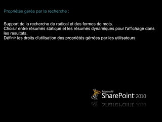 Propriétés gérés par la recherche :

Support de la recherche de radical et des formes de mots.
Choisir entre résumés statique et les résumés dynamiques pour l'affichage dans
les resultats.
Définir les droits d'utilisation des propriétés gérrées par les utilisateurs.
 