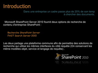 Introduction
                 Dans une entreprise un cadre passe plus de 25% de son temp
                                                  à chercher des documents.

 Microsoft SharePoint Server 2010 fournit deux options de recherche de
contenu d'entreprise SharePoint :


   Recherche SharePoint Server
   FAST Search Server 2010


Les deux partage une plateforme commune afin de permettre des solutions de
recherche qui utilise les mêmes interfaces du côté requête (On conservant les
même modèles objet, service et langage de requête) .
 