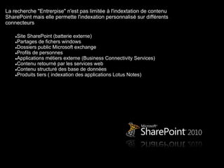 La recherche "Entrerpise" n'est pas limitée à l'indextation de contenu
SharePoint mais elle permette l'indexation personnalisé sur différents
connecteurs

    ●Site SharePoint (batterie externe)
    ●Partages de fichers windows
    ●Dossiers public Microsoft exchange
    ●Profils de personnes
    ●Applications métiers externe (Business Connectivity Services)
    ●Contenu retourné par les services web
    ●Contenu structuré des base de données
    ●Produits tiers ( indexation des applications Lotus Notes)
 