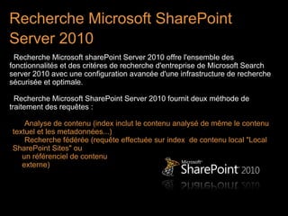 Recherche Microsoft SharePoint
Server 2010 
 Recherche Microsoft sharePoint Server 2010 offre l'ensemble des
fonctionnalités et des critéres de recherche d'entreprise de Microsoft Search
server 2010 avec une configuration avancée d'une infrastructure de recherche
sécurisée et optimale.

  Recherche Microsoft SharePoint Server 2010 fournit deux méthode de
traitement des requêtes :

    Analyse de contenu (index inclut le contenu analysé de même le contenu
textuel et les metadonnées...)
    Recherche fédérée (requête effectuée sur index de contenu local "Local
SharePoint Sites" ou
   un référenciel de contenu
   externe)
 