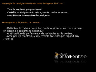 Aventage de l'analyse de contenu dans Entreprise SP2010 :
 
   ●Trie de resultats par pertinence

   ●Contrôle de fréquence du  mis à jour de l'index de cotenu

   ●Spécification de metadonnées analysées

 
Avantage de la fédération de contenu :
 
    ●Optimiser le moteur de recherche du référenciel de contenu pour
  un ensemble de contenu spécifique.
    ●Amélioration de perfermence de recherche sur le contenu
    ●Accé par les reqêtes aux référentiels sécurisés par rapport aux
  analyses
 
