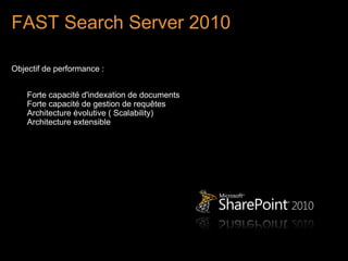 FAST Search Server 2010

Objectif de performance :


    Forte capacité d'indexation de documents
    Forte capacité de gestion de requêtes
    Architecture évolutive ( Scalability)
    Architecture extensible
 