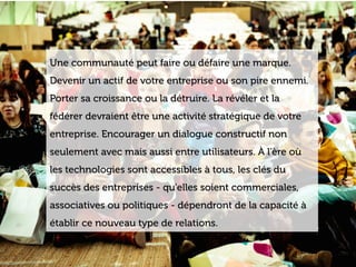 www.15marches.fr
Une communauté peut faire ou défaire une marque.
Devenir un actif de votre entreprise ou son pire ennemi.
Porter sa croissance ou la détruire. La révéler et la
fédérer devraient être une activité stratégique de votre
entreprise. Encourager un dialogue constructif non
seulement avec mais aussi entre utilisateurs. À l'ère où
les technologies sont accessibles à tous, les clés du
succès des entreprises - qu'elles soient commerciales,
associatives ou politiques - dépendront de la capacité à
établir ce nouveau type de relations.
 