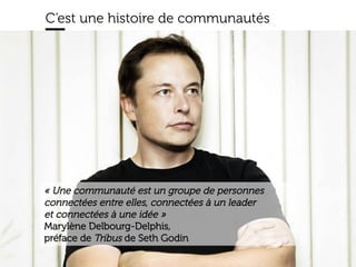 www.15marches.fr
C’est une histoire de communautés
« Une communauté est un groupe de personnes
connectées entre elles, connectées à un leader
et connectées à une idée »
Marylène Delbourg-Delphis,
préface de Tribus de Seth Godin
 