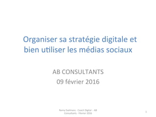  	
  Organiser	
  sa	
  stratégie	
  digitale	
  et	
  
bien	
  u0liser	
  les	
  médias	
  sociaux	
  	
  
	
  
AB	
  CONSULTANTS	
  
09	
  février	
  2016	
  
Remy	
  Exelmans	
  -­‐	
  Coach	
  Digital	
  	
  -­‐	
  AB	
  
Consultants	
  -­‐	
  Février	
  2016	
  
1	
  
 