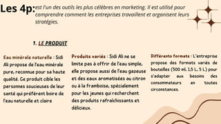 Les 4p:est l'un des outils les plus célèbres en marketing. Il est utilisé pour
comprendre comment les entreprises travaillent et organisent leurs
stratégies.
1. LE PRODUIT
Eau minérale naturelle : Sidi
Ali propose de l'eau minérale
pure, reconnue pour sa haute
qualité. Ce produit cible les
personnes soucieuses de leur
santé qui préfèrent boire de
l'eau naturelle et claire
Produits variés : Sidi Ali ne se
limite pas à offrir de l'eau simple,
elle propose aussi de l'eau gazeuse
et des eaux aromatisées au citron
ou à la framboise, spécialement
pour les jeunes qui recherchent
des produits rafraîchissants et
délicieux.
Différents formats : L’entreprise
propose des formats variés de
bouteilles (500 ml, 1,5 L, 5 L) pour
s’adapter aux besoins des
consommateurs en toutes
circonstances.
 