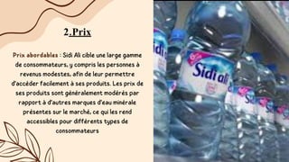 2.Prix
Prix abordables : Sidi Ali cible une large gamme
de consommateurs, y compris les personnes à
revenus modestes, afin de leur permettre
d'accéder facilement à ses produits. Les prix de
ses produits sont généralement modérés par
rapport à d'autres marques d'eau minérale
présentes sur le marché, ce qui les rend
accessibles pour différents types de
consommateurs
 