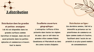 Distribution dans les grandes
et petites enseignes:
Sidi Ali est disponible dans les
grandes surfaces comme
Carrefour et marjan, mais elle est
aussi présente dans les petites
épiceries et commerces à travers
tout le maroc
Excellente couverture
géographique :
L’entreprise s’efforce d’être
présente dans toutes les régions
du pays, que ce soit dans les
grandes villes comme Rabat,
Casablanca et Marrakech ou dans
des zones rurales éloignées
Distribution en ligne :
Ces dernières années, Sidi Ali a
intensifié sa présence sur les
plateformes de commerce en
ligne comme Jumia et d'autres,
facilitant ainsi l'accès de ses
produits à un plus grand nombre
de consommateurs
3.distribution
 