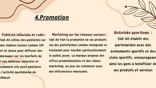 4.Promotion
Publicité télévisée et radio :
Sidi Ali utilise des publicités sur
des chaînes locales comme 2M
et Al Aoula pour diffuser des
messages sur les bienfaits de
l’eau minérale naturelle et
comment elle peut améliorer
.l'activité quotidienne de
chacun
Marketing sur les réseaux sociaux :
Sidi Ali fait la promotion de ses produits
via des plateformes comme Instagram et
Facebook pour toucher particulièrement
le public jeune. La marque propose des
offres promotionnelles et des vidéos
marketing, en plus de collaborer avec
des influenceurs marocains
Activités sportives :
Sidi Ali établit des
partenariats avec des
événements sportifs et des
clubs sportifs, encourageant
ainsi les gens à bénéficier de
ses produits et services
 