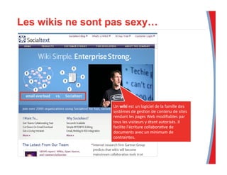 Un	
  wiki	
  est	
  un	
  logiciel	
  de	
  la	
  famille	
  des	
  
systèmes	
  de	
  ges3on	
  de	
  contenu	
  de	
  sites	
  
rendant	
  les	
  pages	
  Web	
  modiﬁables	
  par	
  
tous	
  les	
  visiteurs	
  y	
  étant	
  autorisés.	
  Il	
  
facilite	
  l'écriture	
  collabora3ve	
  de	
  
documents	
  avec	
  un	
  minimum	
  de	
  
contraintes.	
  	
  
 