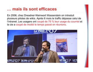 En 2006, chez Dreadner Kleinwort Wasserstein on introduit
plusieurs pilotes de wikis. Après 6 mois le traffic dépasse celui de
l’intranet. Les usagers ont coupé de 75 % leur usage du courriel et
la cie a coupé de moitié le temps passé en réunions.
 
