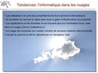 Tendances: l’informatique dans les nuages Les utilisateurs ne sont plus propriétaires de leurs serveurs informatiques Ils accèdent au service en ligne sans avoir à gérer l'infrastructure sous-jacente Les applications et les données ne se trouvent plus sur l'ordinateur local, mais dans un nuage (Cloud) (métaphore !) Le nuage est composé d'un certain nombre de serveurs distants interconnectés L'accès au service se fait en général par un navigateur web 
