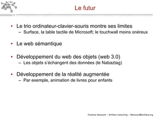 Le futur Le trio ordinateur-clavier-souris montre ses limites Surface, la table tactile de Microsoft; le touchwall moins onéreux Le web sémantique Développement du web des objets (web 3.0) Les objets s’échangent des données (le Nabaztag)  Développement de la réalité augmentée Par exemple, animation de livres pour enfants 