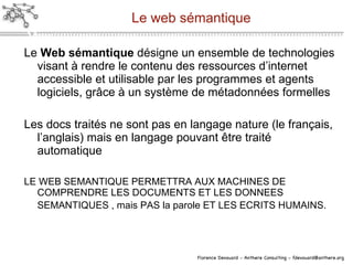 Le web sémantique Le  Web s éma ntique  d ési gne un ensemble de technologies visant à rendre le contenu des ressources d’internet accessible et utilisable par les programmes et agents logiciels, gr âce à  un syst ème  de métadonnées formelles Les docs traités ne sont pas en langage nature (le français, l’anglais) mais en langage pouvant  être traité automatique LE WEB SEMANTIQUE PERMETTRA AUX MACHINES DE COMPRENDRE LES DOCUMENTS ET LES DONNEES SEMANTIQUES , mais PAS la parole ET LES ECRITS HUMAINS.   