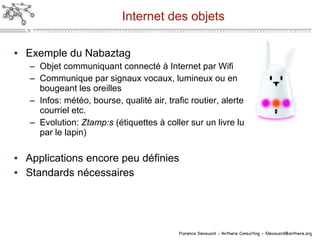 Internet des objets Exemple du Nabaztag Objet communiquant connecté à Internet par Wifi Communique par signaux vocaux, lumineux ou en bougeant les oreilles Infos: météo, bourse, qualité air, trafic routier, alerte courriel etc. Evolution:  Ztamp:s  (étiquettes à coller sur un livre lu par le lapin) Applications encore peu définies Standards nécessaires 