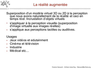 La réalité augmentée Superposition d'un mod èle  virtuel 3D ou 2D à la perception que nous avons naturellement de la réalité et ceci en temps réel. Incrustation d’objets virtuels s'appliquer  à  la perception visuelle (superposition d'image virtuelle aux images r éel les) s’a pplique  aux perceptions tactiles ou auditives. Usages Jeux vidéos et edutainment Cinéma et télévision Industrie Médical etc… 