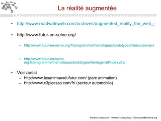 La réalité augmentée http://www.readwriteweb.com/archives/augmented_reality_the_web_present_and_future_scena.php http://www.futur-en-seine.org/ http://www.futur-en-seine.org/fr/programme/thematiques/prototypes/telescope-de-realite-augmentee/index.php http://www. futur-en-seine . org/fr/programme/thematiques/prototypes/heritage-3d/index .php Voir aussi http://www.lesanimauxdufutur.com/ (parc animation) http://www.c3picasso.com/fr/ (secteur automobile) 