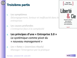Yves Caseau - présentation X-SHS – Janvier 2015 16/31
Troisième partieTroisième partie
1. Les symptômes
Désengagement, lenteur et inefficacité dans les grandes
entreprises
2. Les causes profondes
L’entreprise face à la complexité
3. Les principes d’une « Entreprise 3.0 »
La systémique comme pivot du
« nouveau management »
4. Les « Katas » (exercices rituels)
Manager l’émergence par la pratique
 
