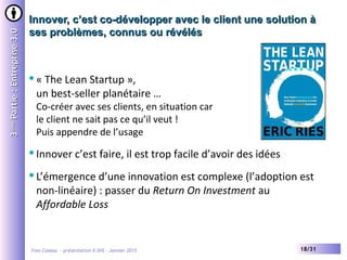 Yves Caseau - présentation X-SHS – Janvier 2015 18/31
Innover, c’est co-développer avec le client une solution àInnover, c’est co-développer avec le client une solution à
ses problèmes, connus ou révélésses problèmes, connus ou révélés
33èmeème
Partie:Entreprise3.0Partie:Entreprise3.0
« The Lean Startup »,
un best-seller planétaire …
Co-créer avec ses clients, en situation car
le client ne sait pas ce qu’il veut !
Puis appendre de l’usage
Innover c’est faire, il est trop facile d’avoir des idées
L’émergence d’une innovation est complexe (l’adoption est
non-linéaire) : passer du Return On Investment au
Affordable Loss
 