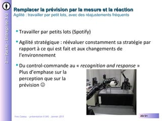 Yves Caseau - présentation X-SHS – Janvier 2015 20/31
Remplacer la prévision par la mesure et la réactionRemplacer la prévision par la mesure et la réaction
Agilité : travailler par petit lots, avec des réajustements fréquents
33èmeème
Partie:Entreprise3.0Partie:Entreprise3.0
Travailler par petits lots (Spotify)
Agilité stratégique : réévaluer constamment sa stratégie par
rapport à ce qui est fait et aux changements de
l’environnement
Du control-commande au « recognition and response »
Plus d’emphase sur la
perception que sur la
prévision 
 