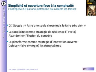Yves Caseau - présentation X-SHS – Janvier 2015 21/31
Simplicité et ouverture face à la complexitéSimplicité et ouverture face à la complexité
L’entreprise 3.0 est une plateforme qui collecte les talents
33èmeème
Partie:Entreprise3.0Partie:Entreprise3.0
Cf. Google : « Faire une seule chose mais le faire très bien »
La simplicité comme stratégie de résilience (Toyota)
Abandonner l’illusion du contrôle
La plateforme comme stratégie d’innovation ouverte
Cultiver (faire émerger) les écosystèmes
 