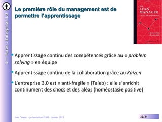 Yves Caseau - présentation X-SHS – Janvier 2015 22/31
Le première rôle du management est deLe première rôle du management est de
permettre l’apprentissagepermettre l’apprentissage
33èmeème
Partie:Entreprise3.0Partie:Entreprise3.0
Apprentissage continu des compétences grâce au « problem
solving » en équipe
Apprentissage continu de la collaboration grâce au Kaizen
L’entreprise 3.0 est « anti-fragile » (Taleb) : elle s’enrichit
continument des chocs et des aléas (homéostasie positive)
 