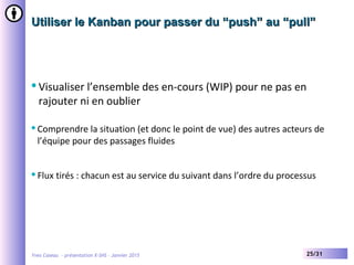 Yves Caseau - présentation X-SHS – Janvier 2015 25/31
Utiliser le Kanban pour passer du “push” au “pull”Utiliser le Kanban pour passer du “push” au “pull”
Visualiser l’ensemble des en-cours (WIP) pour ne pas en
rajouter ni en oublier
Comprendre la situation (et donc le point de vue) des autres acteurs de
l’équipe pour des passages fluides
Flux tirés : chacun est au service du suivant dans l’ordre du processus
 