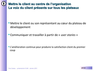Yves Caseau - présentation X-SHS – Janvier 2015 27/31
Mettre le client au centre de l’organisationMettre le client au centre de l’organisation
La voix du client présente sur tous les plateauxLa voix du client présente sur tous les plateaux
Mettre le client ou son représentant au cœur du plateau de
développement
Communiquer et travailler à partir de « user stories »
L’amélioration continue pour produire la satisfaction client du premier
coup
 