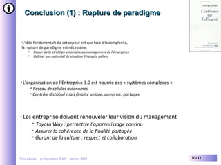 Yves Caseau - présentation X-SHS – Janvier 2015 30/31
Conclusion (1) : Rupture de paradigmeConclusion (1) : Rupture de paradigme
• L’idée fondamentale de cet exposé est que face à la complexité,
la rupture de paradigme est nécessaire:
 Passer de la stratégie volontaire au management de l’émergence
 Cultiver son potentiel de situation (François Jullien)
• Les entreprise doivent renouveler leur vision du management
 Toyota Way : permettre l’apprentissage continu
 Assurer la cohérence de la finalité partagée
 Garant de la culture : respect et collaboration
• L’organisation de l’Entreprise 3.0 est nourrie des « systèmes complexes »
 Réseau de cellules autonomes
 Contrôle distribué mais finalité unique, comprise, partagée
 