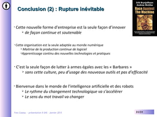 Yves Caseau - présentation X-SHS – Janvier 2015 31/31
Conclusion (2) : Rupture inévitableConclusion (2) : Rupture inévitable
• Cette nouvelle forme d’entreprise est la seule façon d’innover
 de façon continue et soutenable
• Bienvenue dans le monde de l’intelligence artificielle et des robots
 Le rythme du changement technologique va s’accélérer
 Le sens du mot travail va changer
• Cette organisation est la seule adaptée au monde numérique
 Maitrise de la production continue de logiciel
Apprentissage continu des nouvelles technologies et pratiques
• C’est la seule façon de lutter à armes égales avec les « Barbares »
 sans cette culture, peu d’usage des nouveaux outils et pas d’efficacité
 