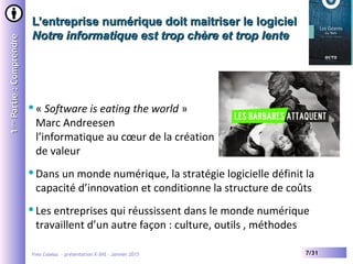 Yves Caseau - présentation X-SHS – Janvier 2015 7/31
L’entreprise numérique doit maitriser le logicielL’entreprise numérique doit maitriser le logiciel
Notre informatique est trop chère et trop lenteNotre informatique est trop chère et trop lente
11èreère
Partie:ComprendrePartie:Comprendre
« Software is eating the world »
Marc Andreesen
l’informatique au cœur de la création
de valeur
Dans un monde numérique, la stratégie logicielle définit la
capacité d’innovation et conditionne la structure de coûts
Les entreprises qui réussissent dans le monde numérique
travaillent d’un autre façon : culture, outils , méthodes
 