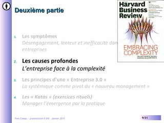 Yves Caseau - présentation X-SHS – Janvier 2015 9/31
Deuxième partieDeuxième partie
1. Les symptômes
Désengagement, lenteur et inefficacité dans les grandes
entreprises
2. Les causes profondes
L’entreprise face à la complexité
3. Les principes d’une « Entreprise 3.0 »
La systémique comme pivot du « nouveau management »
4. Les « Katas » (exercices rituels)
Manager l’émergence par la pratique
 