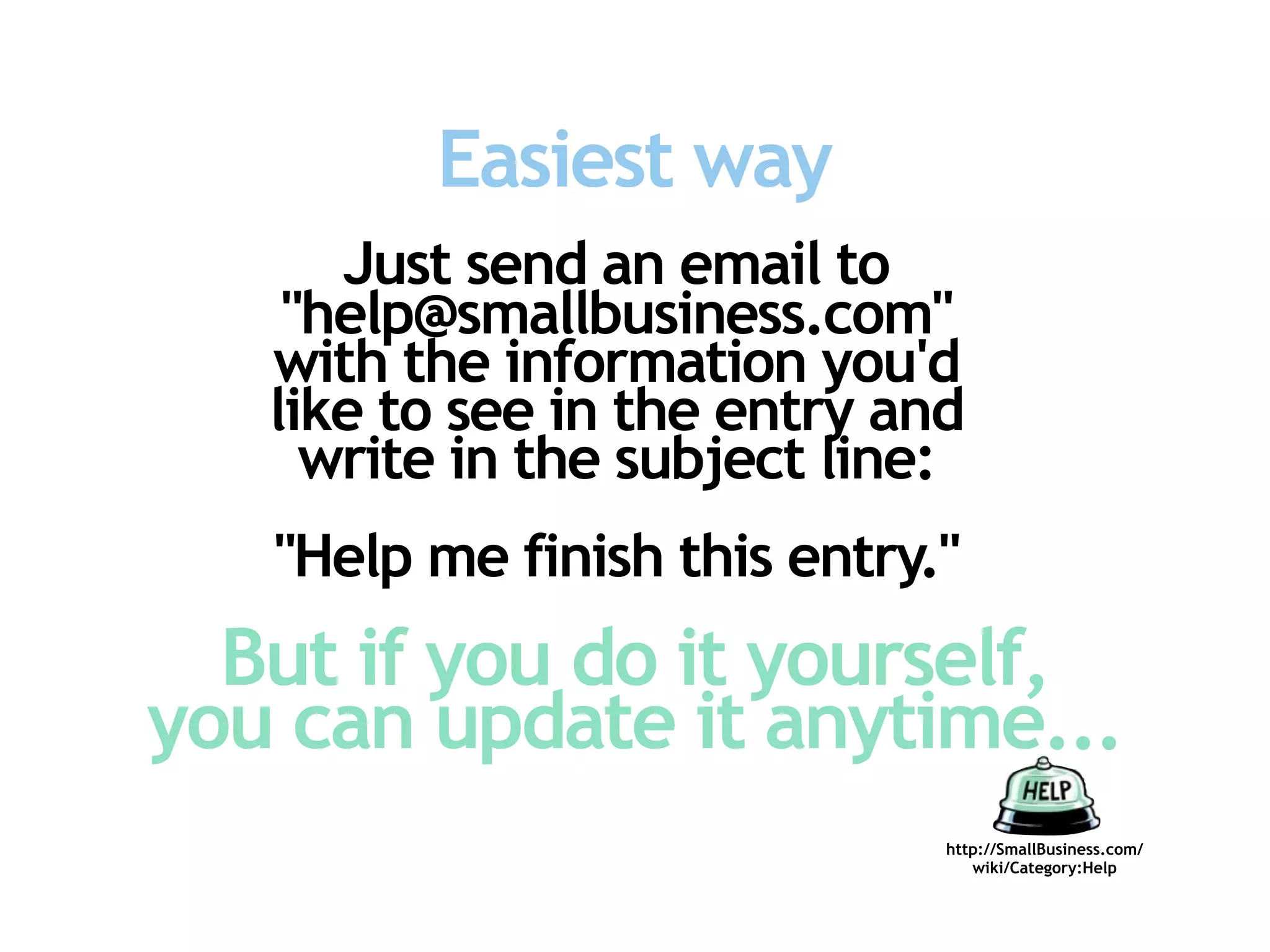 Easiest way
      Just send an email to
    "help@smallbusiness.com"
   with the information you'd
   like to see in the entry and
     write in the subject line:
   "Help me finish this entry."
  But if you do it yourself,
you can update it anytime...
                              http://SmallBusiness.com/
                                 wiki/Category:Help
 