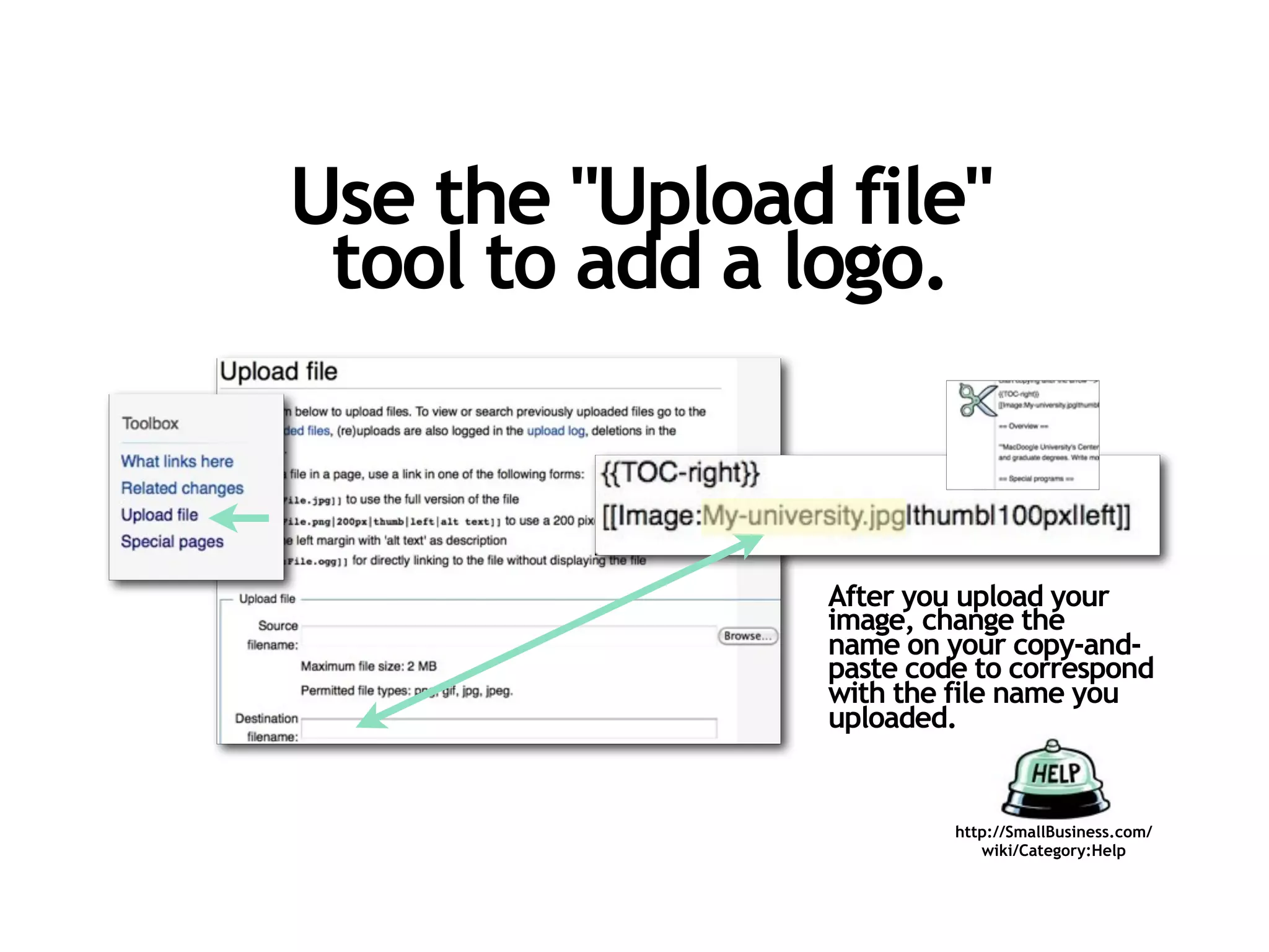 Use the "Upload file"
 tool to add a logo.



                After you upload your
                image, change the
                name on your copy-and-
                paste code to correspond
                with the file name you
                uploaded.


                         http://SmallBusiness.com/
                            wiki/Category:Help
 
