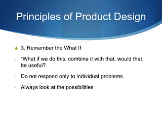 Principles of Product Design

S 3. Remember the What If

- “What if we do this, combine it with that, would that
  be useful?

- Do not respond only to individual problems

- Always look at the possibilities
 