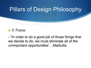 Pillars of Design Philosophy


S 3. Focus

- “In order to do a good job of those things that
we decide to do, we must eliminate all of the
unimportant opportunities”…Markulla
 
