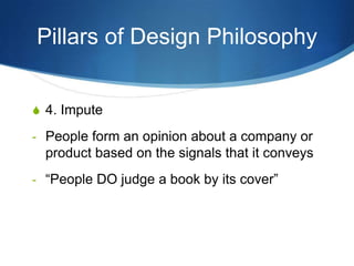 Pillars of Design Philosophy


S 4. Impute

- People form an opinion about a company or
  product based on the signals that it conveys
- “People DO judge a book by its cover”
 