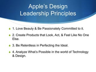 Apple’s Design
          Leadership Principles

S 1. Love Beauty & Be Passionately Committed to it.

S 2. Create Products that Look, Act, & Feel Like No One
  Else.

S 3. Be Relentless in Perfecting the Ideal.

S 4. Analyze What’s Possible in the world of Technology
  & Design.
 