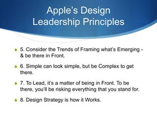 Apple’s Design
        Leadership Principles

S 5. Consider the Trends of Framing what’s Emerging -
  & be there in Front.

S 6. Simple can look simple, but be Complex to get
  there.

S 7. To Lead, it’s a matter of being in Front. To be
  there, you’ll be risking everything that you stand for.

S 8. Design Strategy is how it Works.
 