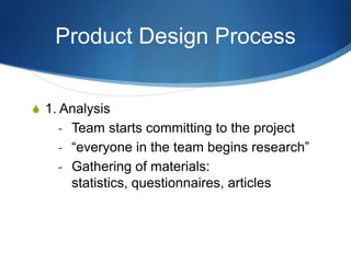 Product Design Process


S 1. Analysis
    - Team starts committing to the project
    - “everyone in the team begins research”
    - Gathering of materials:
      statistics, questionnaires, articles
 