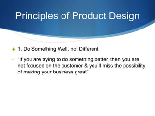 Principles of Product Design


S 1. Do Something Well, not Different

- “If you are trying to do something better, then you are
  not focused on the customer & you’ll miss the possibility
  of making your business great”
 