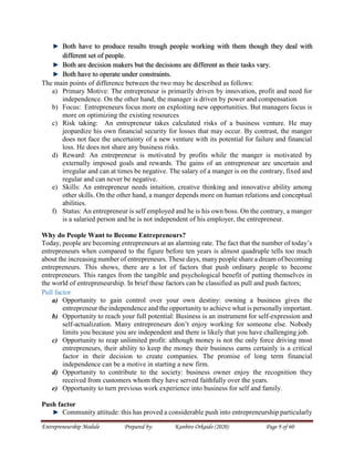 Entrepreneurship Module Prepared by: Kanbiro Orkaido (2020) Page 9 of 60
Both have to produce results trough people working with them though they deal with
different set of people.
Both are decision makers but the decisions are different as their tasks vary.
Both have to operate under constraints.
The main points of difference between the two may be described as follows:
a) Primary Motive: The entrepreneur is primarily driven by innovation, profit and need for
independence. On the other hand, the manager is driven by power and compensation
b) Focus: Entrepreneurs focus more on exploiting new opportunities. But managers focus is
more on optimizing the existing resources
c) Risk taking: An entrepreneur takes calculated risks of a business venture. He may
jeopardize his own financial security for losses that may occur. By contrast, the manger
does not face the uncertainty of a new venture with its potential for failure and financial
loss. He does not share any business risks.
d) Reward: An entrepreneur is motivated by profits while the manger is motivated by
externally imposed goals and rewards. The gains of an entrepreneur are uncertain and
irregular and can at times be negative. The salary of a manger is on the contrary, fixed and
regular and can never be negative.
e) Skills: An entrepreneur needs intuition, creative thinking and innovative ability among
other skills. On the other hand, a manger depends more on human relations and conceptual
abilities.
f) Status: An entrepreneur is self employed and he is his own boss. On the contrary, a manger
is a salaried person and he is not independent of his employer, the entrepreneur.
Why do People Want to Become Entrepreneurs?
Today, people are becoming entrepreneurs at an alarming rate. The fact that the number of today’s
entrepreneurs when compared to the figure before ten years is almost quadruple tells too much
about the increasing number of entrepreneurs. These days, many people share a dream of becoming
entrepreneurs. This shows, there are a lot of factors that push ordinary people to become
entrepreneurs. This ranges from the tangible and psychological benefit of putting themselves in
the world of entrepreneurship. In brief these factors can be classified as pull and push factors;
Pull factor
a) Opportunity to gain control over your own destiny: owning a business gives the
entrepreneur the independence and the opportunity to achieve what is personally important.
b) Opportunity to reach your full potential: Business is an instrument for self-expression and
self-actualization. Many entrepreneurs don’t enjoy working for someone else. Nobody
limits you because you are independent and there is likely that you have challenging job.
c) Opportunity to reap unlimited profit: although money is not the only force driving most
entrepreneurs, their ability to keep the money their business earns certainly is a critical
factor in their decision to create companies. The promise of long term financial
independence can be a motive in starting a new firm.
d) Opportunity to contribute to the society: business owner enjoy the recognition they
received from customers whom they have served faithfully over the years.
e) Opportunity to turn previous work experience into business for self and family.
Push factor
Community attitude: this has proved a considerable push into entrepreneurship particularly
 