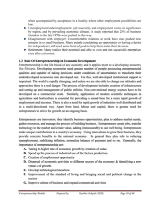 Entrepreneurship Module Prepared by: Kanbiro Orkaido (2020) Page 10 of 60
when accompanied by acceptance in a locality where other employment possibilities are
low.
Unemployment/underemployment: job insecurity and employment varies in significance
by region, and by prevailing economic climate. A study reported that 25% of business
founders in the late 1970s were pushed in this way.
Disagreement with employer: Uncomfortable relations at work have also pushed new
entrants in to small business. Many people considering an opportunity or having a desire
for independence still need some form of push to help them make their decision.
Retirement: Many realize their potential and able to own and run successful enterprises
even after retirement.
1.3 Role Of Entrepreneurship In Economic Development
Entrepreneurship is the life blood of any economy and it applies more to a developing economy
like Ethiopia. Developing economies need greater number of people possessing entrepreneurial
qualities and capable of taking decisions under conditions of uncertainties to transform their
underdeveloped economies into developed one. For this, well-developed institutional support is
important. The world is rapidly changing; and unless we are also able to change our attitudes and
approaches there is a real danger. The process of development includes creation of infrastructure
and setting up and management of public utilities. Non-conventional energy sources have to be
developed on a commercial scale. Similarly, application of modern scientific techniques in
agriculture and horticulture is essential for providing a sound base for a more rapid growth of
employment and incomes. There is also a need for rapid growth of industries well distributed and
in a multi-directional way. Apart from land, labour and capital, there is greater need for
entrepreneurs to strive for growth on an ongoing basis.
Entrepreneurs are innovators; they identify business opportunities, plan to address market needs,
gather resources, and manage the process of building business. Entrepreneurs create jobs, transfer
technology to the market and create value, adding immeasurably to our well being. Entrepreneurs
make unique contributions to a country's economy. Using innovations to grow their business, they
provide concrete benefits to the national economy. In general they play role in reducing
unemployment, stabilizing inflation, normalize balance of payment and so on. Generally, the
importance of entrepreneurship are:
A. Taking to higher rate of economic growth by creation of value.
B. Speed up the process of industrial use of the factors production.
C. Creation of employment opportunity
D. Dispersal of economic activities to different sectors of the economy & identifying a new
venue s of growth.
E. Develop technological knowhow
F. Improvement of the standard of living and bringing social and political change in the
society
G. Improve culture of business and expand commercial activities
 