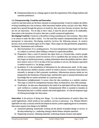 Entrepreneurship Module Prepared by: Kanbiro Orkaido (2020) Page 11 of 60
H. Entrepreneurship acts as a change agent to meet the requirement of the change markets and
customer preferences
1.4. Entrepreneurship, Creativity and Innovation
creativity and innovation are the basic elements in entrepreneurship. Creativity implies the ability
to bring something new into existence, while innovation implies action, not just a new idea. When
people have passed through the process of creativity, they may have become inventors; but they
are not yet innovators. For an idea to have value, it must be proven useful or be marketable.
Innovation is the transition of creative idea into a useful commercial application.
Developing Creativity: Creativity is the ability to bring something new into existence. Here, there
is no action to make the idea a reality. It is the seed that inspires entrepreneurship and it is the
prerequisite to innovation. Developing creativity involves the following process. In creative
process, most social scientists agree on five stages. These stages are idea germination, preparation,
incubation, illumination and verification.
a) Idea Germination: It is a seeding process. For most entrepreneurs ideas begin with interest
in a subject or curiosity about finding a solution to a particular problem.
b) Preparation: Once a seed of curiosity has taken form as a focused idea, creative people
embark on a conscious search for answers. If it is a problem they are trying to solve, then
they begin an intellectual journey, seeking information about the problem and how others
have tried to solve it. If it is an idea of for new product or service, the business equivalent
is market research (i.e., for design, market.)
c) Incubation: It is the assimilation of information by the subconscious mind. In this stage,
the subconscious intellect assumes control of creative process. Conscious focus behaves
rationally to attempt to find systematic resolutions. Subconscious process minds are not
hampered by the limitations of human logic; and therefore open to unusual information and
knowledge that we cannot assimilate in a conscious state.
d) Illumination (enlightenment): It occurs when the idea resurfaces as a realistic creation.
This stage is critical for entrepreneurs because ideas, by themselves, have little meaning.
e) Verification: An idea once illuminated in the mind of an individual still has little meaning
until verified as a realistic and useful. Entrepreneurial effort is essential to translate an
illuminated idea into a verified, realistic and useful application. It is the development stage
of refining knowledge into Innovation.
Innovation: Is the process of doing new things. It is the transformation of creative ideas into
useful applications, which results in new products, services or processes. E.g. Thomas Edison's
light bulb was only a curiosity until he developed an electric system supplying power to consumers.
Innovation requires four things to be fulfilled.
a) Analytical planning: analytically working out the details of product design or service, to
develop marketing (i.e., marketing strategy) obtain finance and plan operation.
b) Organizing recourses: obtaining materials, technology human resource and capital.
 