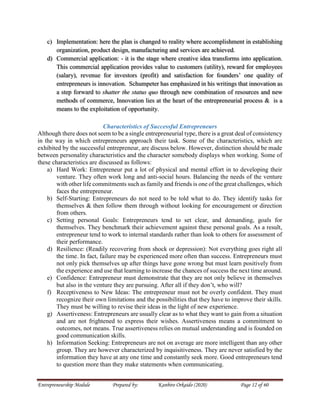 Entrepreneurship Module Prepared by: Kanbiro Orkaido (2020) Page 12 of 60
c) Implementation: here the plan is changed to reality where accomplishment in establishing
organization, product design, manufacturing and services are achieved.
d) Commercial application: - it is the stage where creative idea transforms into application.
This commercial application provides value to customers (utility), reward for employees
(salary), revenue for investors (profit) and satisfaction for founders’ one quality of
entrepreneurs is innovation. Schumpeter has emphasized in his writings that innovation as
a step forward to shatter the status quo through new combination of resources and new
methods of commerce, Innovation lies at the heart of the entrepreneurial process & is a
means to the exploitation of opportunity.
Characteristics of Successful Entrepreneurs
Although there does not seem to be a single entrepreneurial type, there is a great deal of consistency
in the way in which entrepreneurs approach their task. Some of the characteristics, which are
exhibited by the successful entrepreneur, are discuss below. However, distinction should be made
between personality characteristics and the character somebody displays when working. Some of
these characteristics are discussed as follows:
a) Hard Work: Entrepreneur put a lot of physical and mental effort in to developing their
venture. They often work long and anti-social hours. Balancing the needs of the venture
with other life commitments such as family and friends is one of the great challenges, which
faces the entrepreneur.
b) Self-Starting: Entrepreneurs do not need to be told what to do. They identify tasks for
themselves & then follow them through without looking for encouragement or direction
from others.
c) Setting personal Goals: Entrepreneurs tend to set clear, and demanding, goals for
themselves. They benchmark their achievement against these personal goals. As a result,
entrepreneur tend to work to internal standards rather than look to others for assessment of
their performance.
d) Resilience: (Readily recovering from shock or depression): Not everything goes right all
the time. In fact, failure may be experienced more often than success. Entrepreneurs must
not only pick themselves up after things have gone wrong but must learn positively from
the experience and use that learning to increase the chances of success the next time around.
e) Confidence: Entrepreneur must demonstrate that they are not only believe in themselves
but also in the venture they are pursuing. After all if they don’t, who will?
f) Receptiveness to New Ideas: The entrepreneur must not be overly confident. They must
recognize their own limitations and the possibilities that they have to improve their skills.
They must be willing to revise their ideas in the light of new experience.
g) Assertiveness: Entrepreneurs are usually clear as to what they want to gain from a situation
and are not frightened to express their wishes. Assertiveness means a commitment to
outcomes, not means. True assertiveness relies on mutual understanding and is founded on
good communication skills.
h) Information Seeking: Entrepreneurs are not on average are more intelligent than any other
group. They are however characterized by inquisitiveness. They are never satisfied by the
information they have at any one time and constantly seek more. Good entrepreneurs tend
to question more than they make statements when communicating.
 