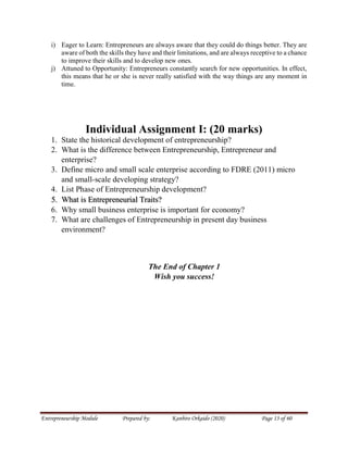 Entrepreneurship Module Prepared by: Kanbiro Orkaido (2020) Page 13 of 60
i) Eager to Learn: Entrepreneurs are always aware that they could do things better. They are
aware of both the skills they have and their limitations, and are always receptive to a chance
to improve their skills and to develop new ones.
j) Attuned to Opportunity: Entrepreneurs constantly search for new opportunities. In effect,
this means that he or she is never really satisfied with the way things are any moment in
time.
Individual Assignment I: (20 marks)
1. State the historical development of entrepreneurship?
2. What is the difference between Entrepreneurship, Entrepreneur and
enterprise?
3. Define micro and small scale enterprise according to FDRE (2011) micro
and small-scale developing strategy?
4. List Phase of Entrepreneurship development?
5. What is Entrepreneurial Traits?
6. Why small business enterprise is important for economy?
7. What are challenges of Entrepreneurship in present day business
environment?
The End of Chapter 1
Wish you success!
 